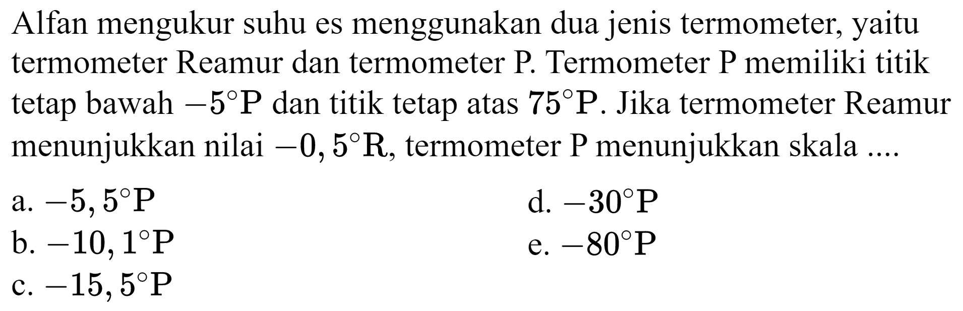 Alfan mengukur suhu es menggunakan dua jenis termometer, yaitu termometer Reamur dan termometer P. Termometer P memiliki titik tetap bawah  -5 P  dan titik tetap atas  75 P . Jika termometer Reamur menunjukkan nilai  -0,5 R , termometer P menunjukkan skala ....
a.  -5,5 P 
d.  -30 P 
b.  -10,1 P 
e.  -80 P 
c.  -15,5 P 