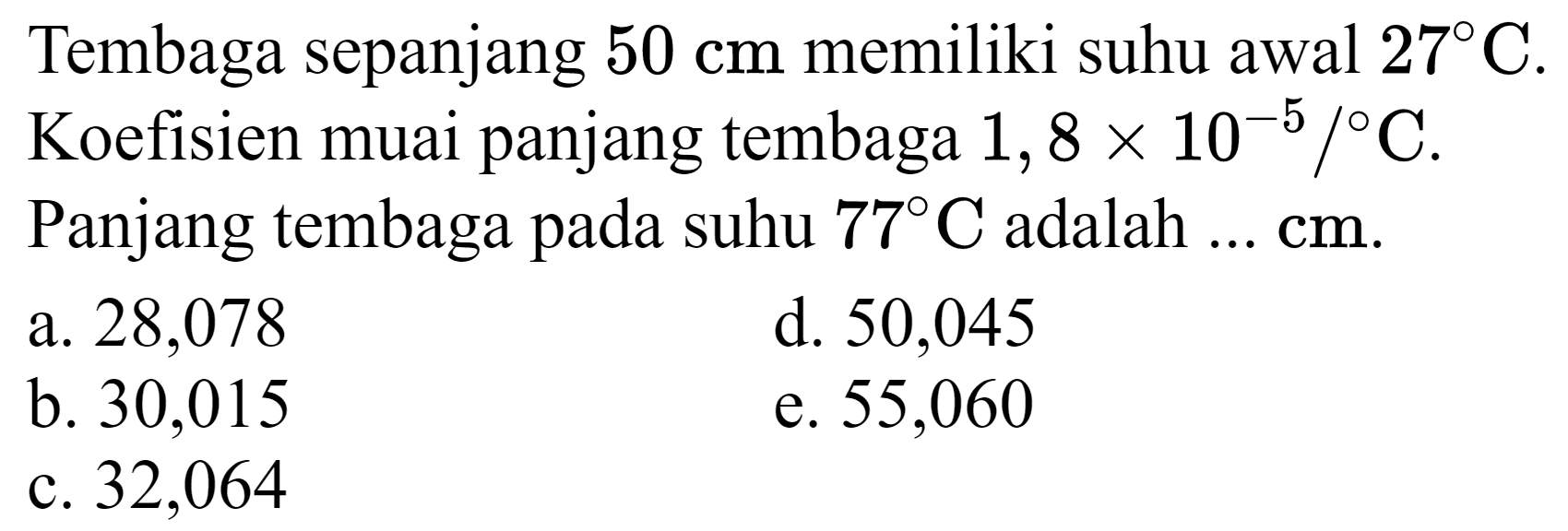 Tembaga sepanjang  50 cm  memiliki suhu awal  27 C . Koefisien muai panjang tembaga  1,8 x 10^(-5) /{ ) C . Panjang tembaga pada suhu  77 C  adalah  ... cm .
a. 28,078
d. 50,045
b. 30,015
e. 55,060
c. 32,064