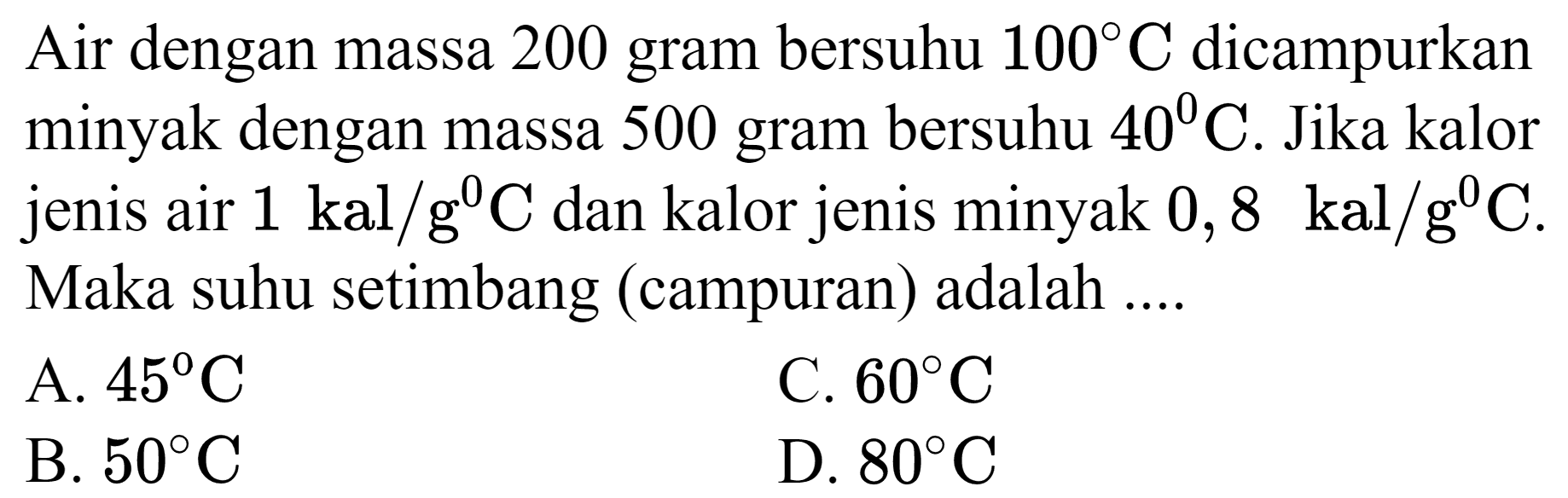 Air dengan massa 200 gram bersuhu  100 C  dicampurkan minyak dengan massa 500 gram bersuhu  40 C . Jika kalor jenis air  1 kal / g^(0) C  dan kalor jenis minyak  0,8 kal / g^(0) C . Maka suhu setimbang (campuran) adalah ....
A.  45 C 
C.  60 C 
B.  50 C 
D.  80 C 