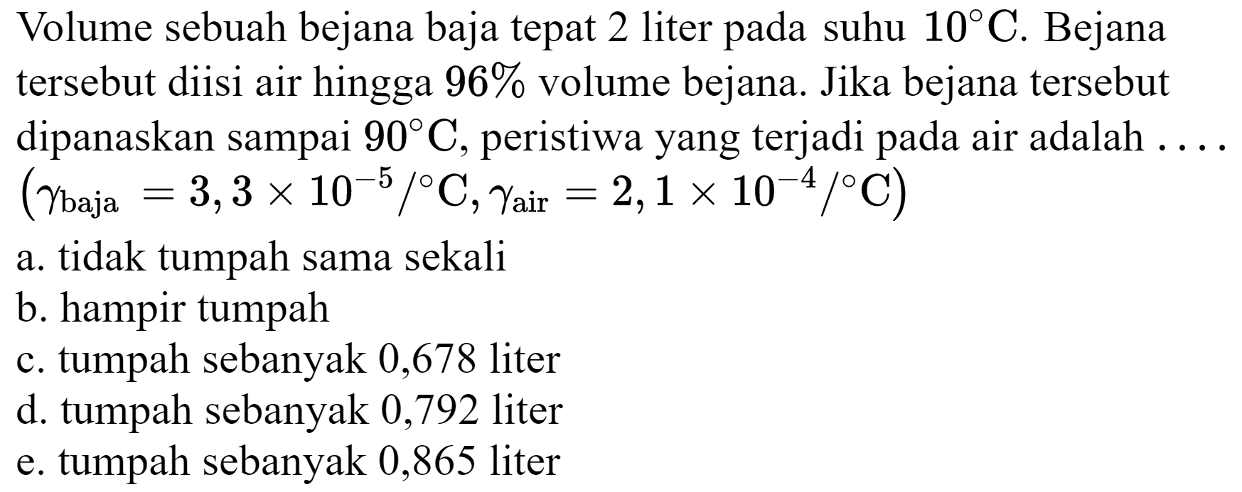 Volume sebuah bejana baja tepat 2 liter pada suhu  10 C . Bejana tersebut diisi air hingga  96 %  volume bejana. Jika bejana tersebut dipanaskan sampai  90 C , peristiwa yang terjadi pada air adalah ....  (gamma_( {baja ))=3,3 x 10^(-5) /{ ) C, gamma_( {air ))=2,1 x 10^(-4) /{ ) C)