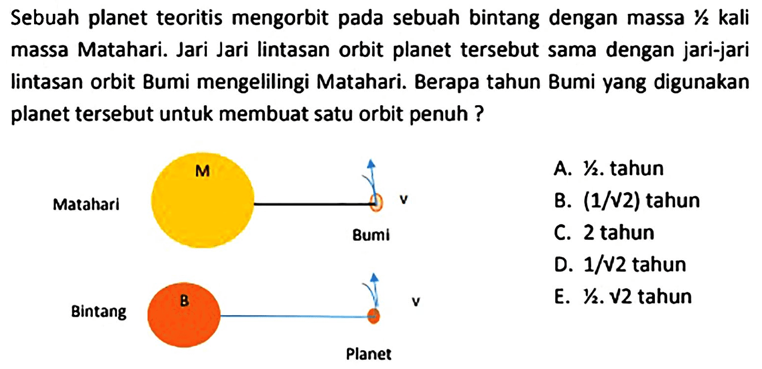 Sebuah planet teoritis mengorbit pada sebuah bintang dengan massa  1 / 2 kali  massa Matahari. Jari Jari lintasan orbit planet tersebut sama dengan jari-jari lintasan orbit Bumi mengelilingi Matahari. Berapa tahun Bumi yang digunakan planet tersebut untuk membuat satu orbit penuh ?