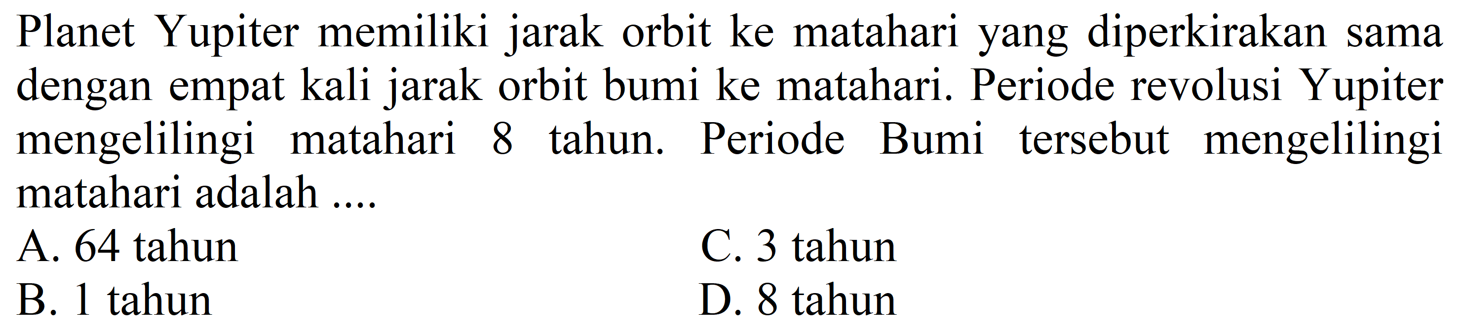 Planet Yupiter memiliki jarak orbit ke matahari yang diperkirakan sama dengan empat kali jarak orbit bumi ke matahari. Periode revolusi Yupiter mengelilingi matahari 8 tahun. Periode Bumi tersebut mengelilingi matahari adalah ....
A. 64 tahun
C. 3 tahun
B. 1 tahun
D. 8 tahun