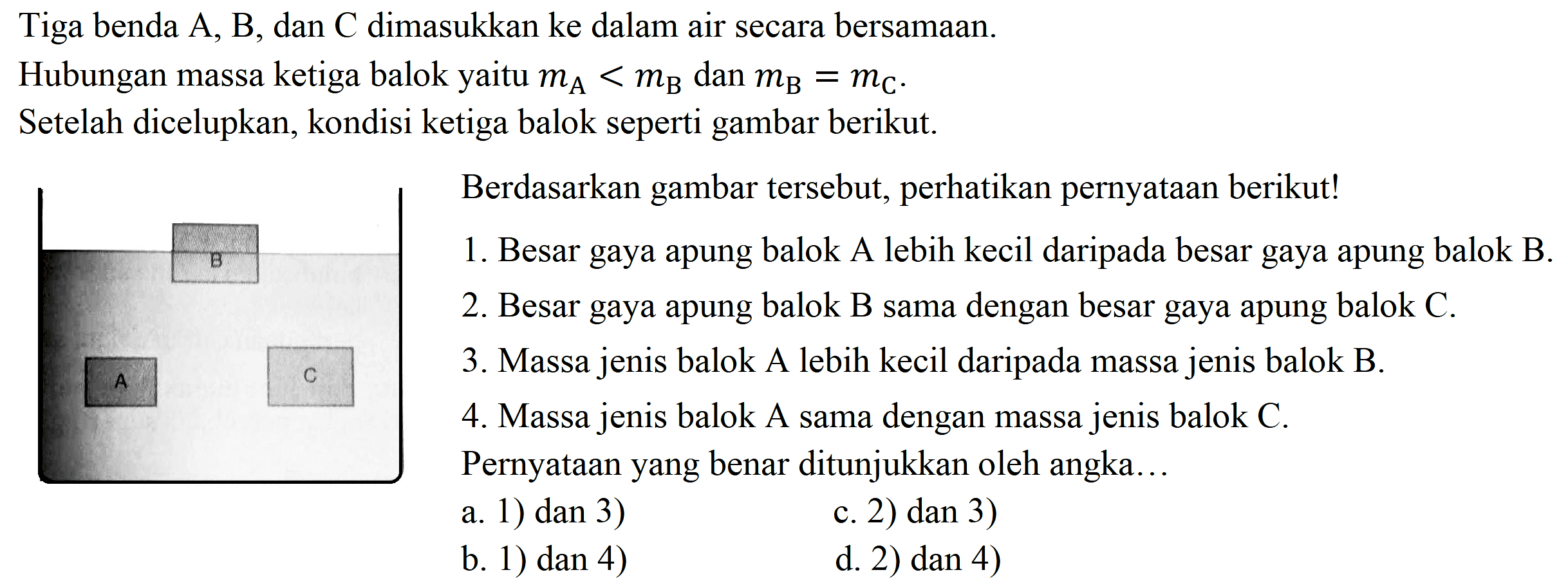 Tiga benda  A, B , dan  C  dimasukkan ke dalam air secara bersamaan.
Hubungan massa ketiga balok yaitu  m_(A)<m_(B)  dan  m_(B)=m_(C) .
Setelah dicelupkan, kondisi ketiga balok seperti gambar berikut.