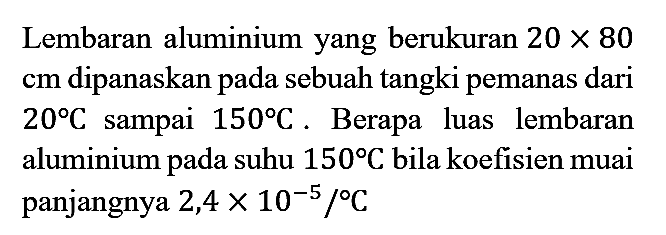 Lembaran alumunium yang berukuran  20 x 80 cm  dipanaskan pada sebuah tangki pemanas dari  20 C  sampai  150 C . Berapa luas lembaran alumunium pada suhu  180 C  bila koefisien muai panjangnya 2,4  x 10^(-5) /{ ) C