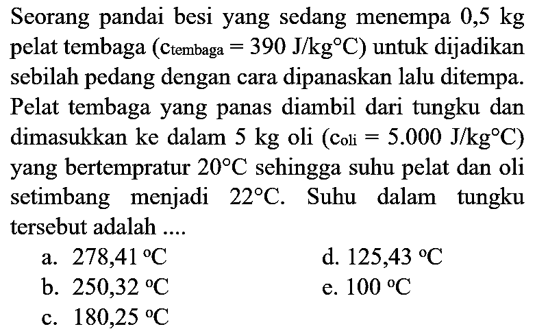 Seorang pandai besi yang sedang menempa  0,5 kg  pelat tembaga (ctembaga  =390 J / kg C  ) untuk dijadikan sebilah pedang dengan cara dipanaskan lalu ditempa. Pelat tembaga yang panas diambil dari tungku dan dimasukkan ke dalam  5 kg  oli (coli  =5.000 J / kg C  ) yang bertempratur  20 C  sehingga suhu pelat dan oli setimbang menjadi  22 C . Suhu dalam tungku tersebut adalah ....