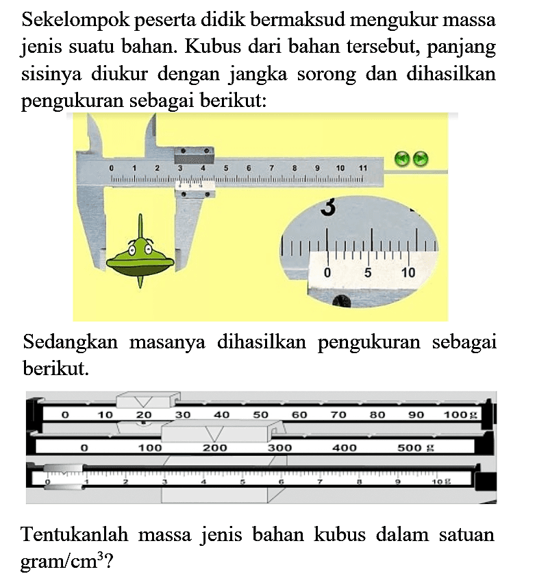 Sekelompok peserta didik bermaksud mengukur massa jenis suatu bahan. Kubus dari bahan tersebut, panjang sisinya diukur dengan jangka sorong dan dihasilkan pengukuran sebagai berikut:

Sedangkan masanya dihasilkan pengukuran sebagai berikut.

Tentukanlah massa jenis bahan kubus dalam satuan  gram / cm^(3)  ?