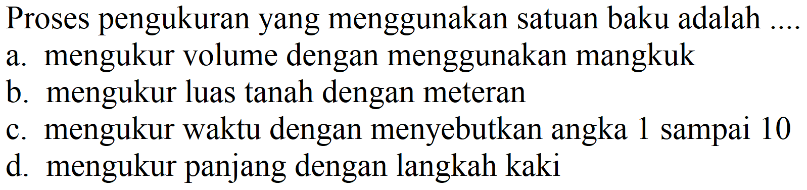 Proses pengukuran yang menggunakan satuan baku adalah .
a. mengukur volume dengan menggunakan mangkuk
b. mengukur luas tanah dengan meteran
c. mengukur waktu dengan menyebutkan angka 1 sampai 10
d. mengukur panjang dengan langkah kaki