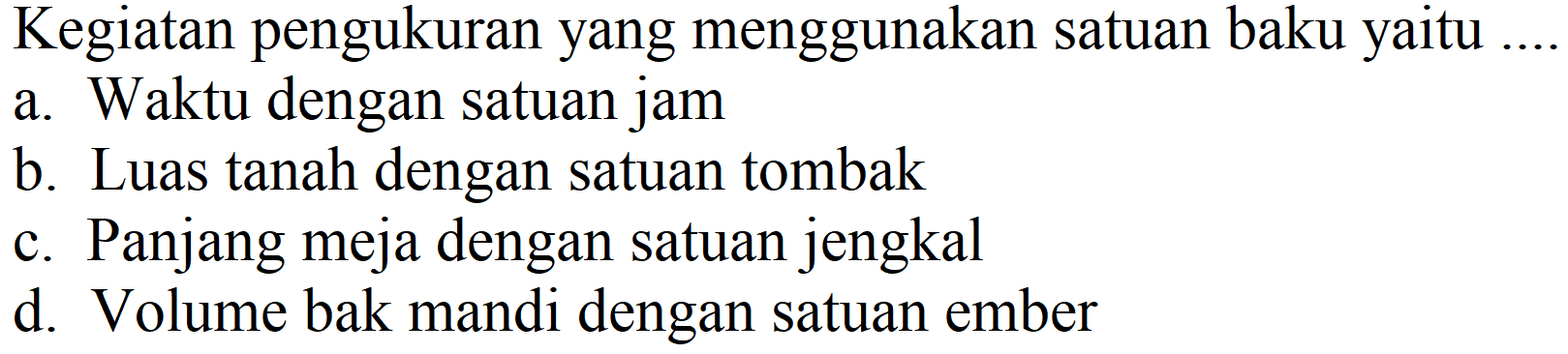 Kegiatan pengukuran yang menggunakan satuan baku yaitu
a. Waktu dengan satuan jam
b. Luas tanah dengan satuan tombak
c. Panjang meja dengan satuan jengkal
d. Volume bak mandi dengan satuan ember