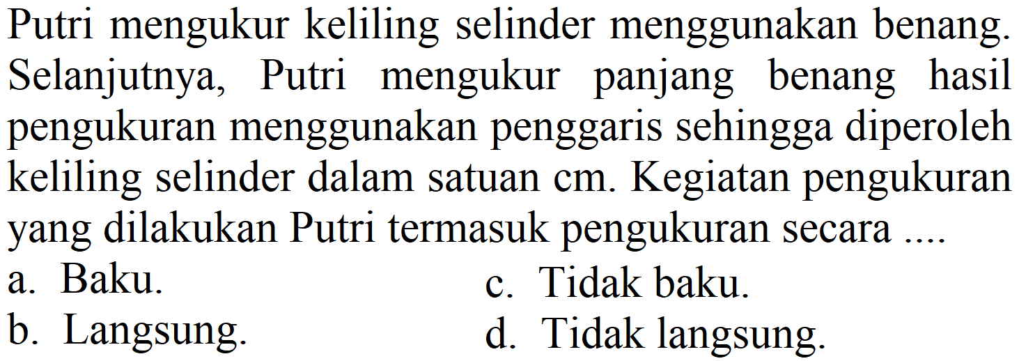 Putri mengukur keliling selinder menggunakan benang. Selanjutnya, Putri mengukur panjang benang hasil pengukuran menggunakan penggaris sehingga diperoleh keliling selinder dalam satuan  cm . Kegiatan pengukuran yang dilakukan Putri termasuk pengukuran secara ....