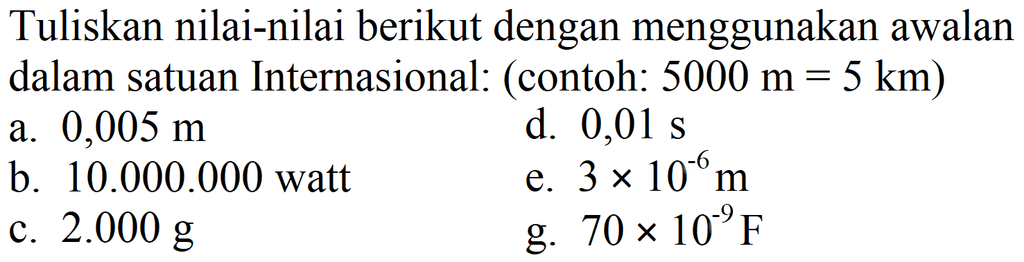 Tuliskan nilai-nilai berikut dengan menggunakan awalan dalam satuan Internasional: (contoh:  5000 m=5 km  )
a.  0,005 m 
d.  0,01 s 
b.  10.000 .000  watt
e.  3 x 10^(6) m 
c.  2.000 g 
g.  70 x 10^(9) F 