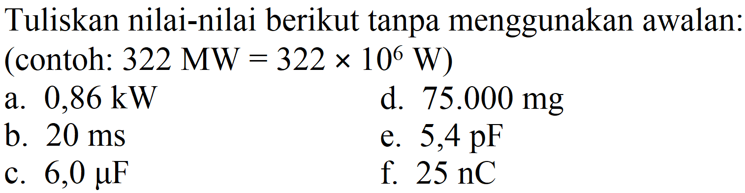 Tuliskan nilai-nilai berikut tanpa menggunakan awalan: (contoh:  322 MW=322 x 10^(6) W  )
a.  0,86 ~kW 
d.  75.000 mg 
b.  20 ~ms 
e.  5,4 pF 
c.  6,0 mu F 
f.  25 nC 