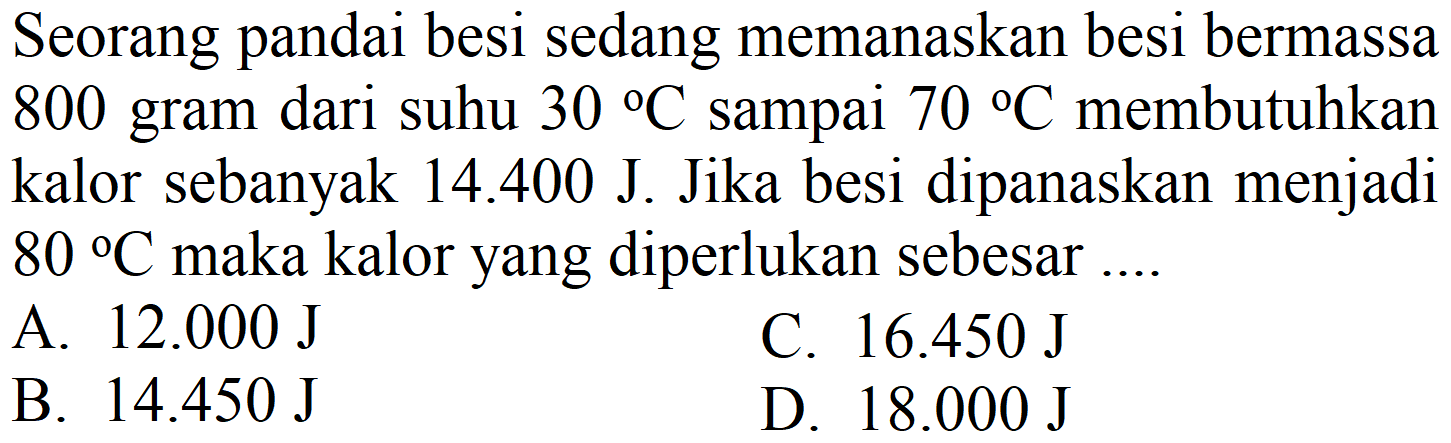 Seorang pandai besi sedang memanaskan besi bermassa 800 gram dari suhu  30{ ) C  sampai  70{ ) C  membutuhkan kalor sebanyak  14.400 J . Jika besi dipanaskan menjadi  80{ ) C  maka kalor yang diperlukan sebesar ....