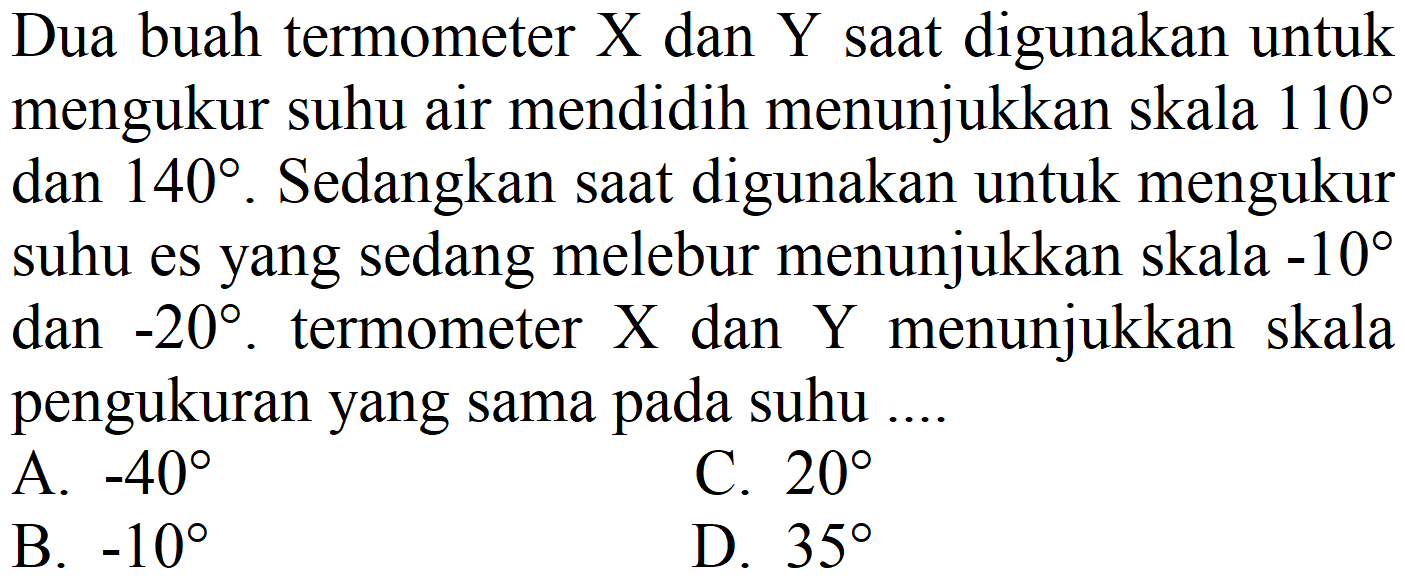 Dua buah termometer  X  dan  Y  saat digunakan untuk mengukur suhu air mendidih menunjukkan skala  110  dan  140 . Sedangkan saat digunakan untuk mengukur suhu es yang sedang melebur menunjukkan skala  -10  dan  -20 . termometer  X  dan  Y  menunjukkan skala pengukuran yang sama pada suhu ....
