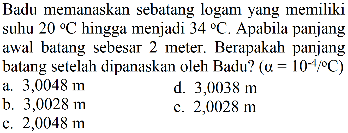 Badu memanaskan sebatang logam yang memiliki suhu  20 C  hingga menjadi  34 C . Apabila panjang awal batang sebesar 2 meter. Berapakah panjang batang setelah dipanaskan oleh Badu?  (a=10^(-4) /{ ) C)