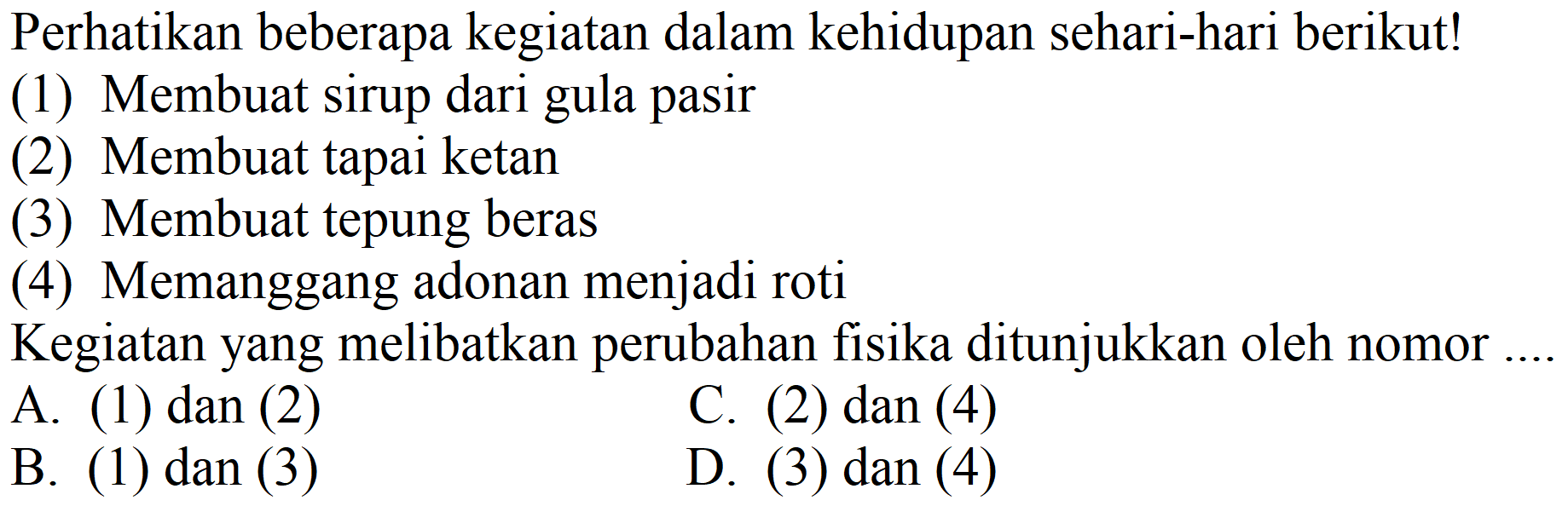 Perhatikan beberapa kegiatan dalam kehidupan sehari-hari berikut!
(1) Membuat sirup dari gula pasir
(2) Membuat tapai ketan
(3) Membuat tepung beras
(4) Memanggang adonan menjadi roti
Kegiatan yang melibatkan perubahan fisika ditunjukkan oleh nomor ....