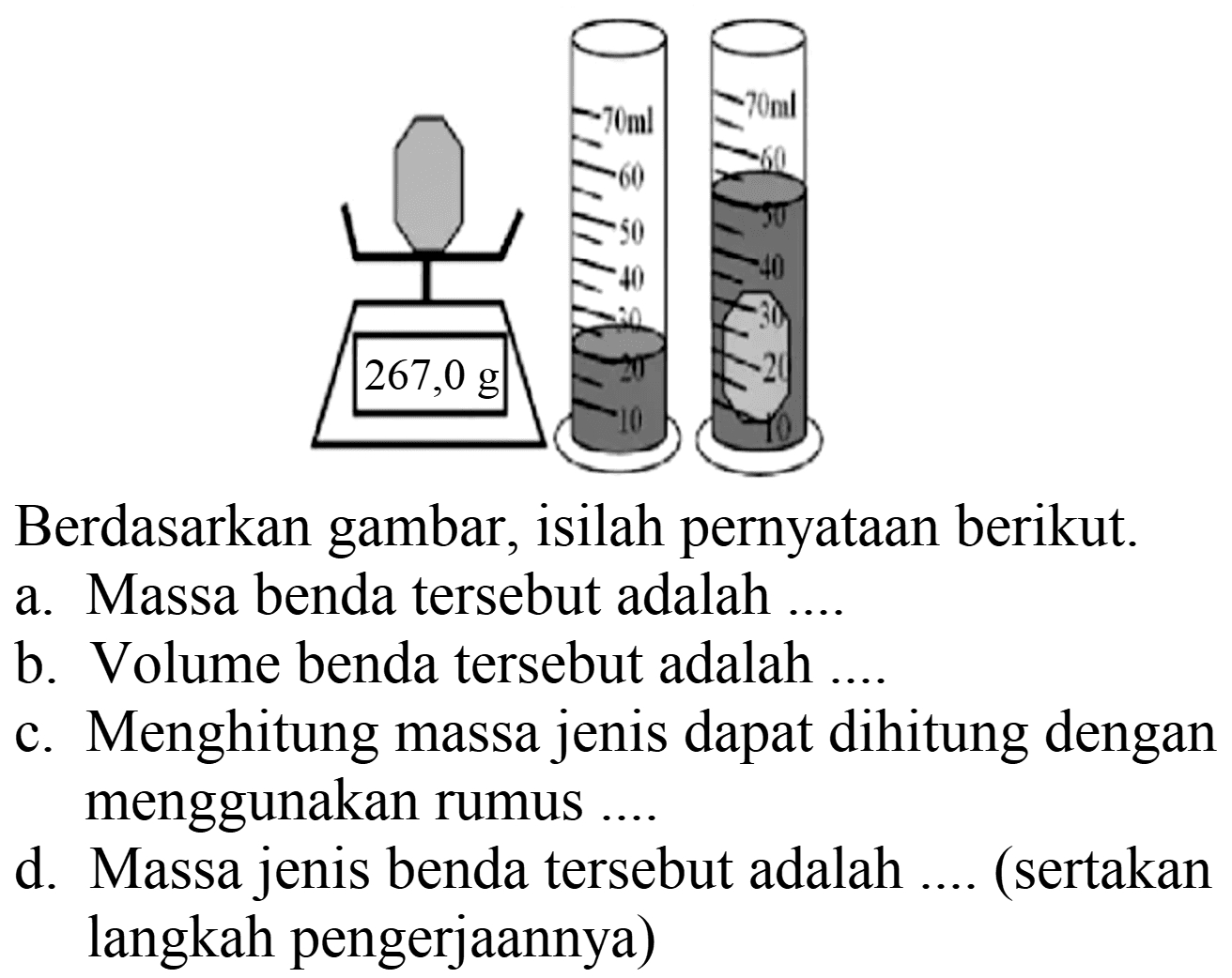 Berdasarkan gambar, isilah pernyataan berikut.
a. Massa benda tersebut adalah ....
b. Volume benda tersebut adalah ....
c. Menghitung massa jenis dapat dihitung dengan menggunakan rumus ....
d. Massa jenis benda tersebut adalah .... (sertakan langkah pengerjaannya)