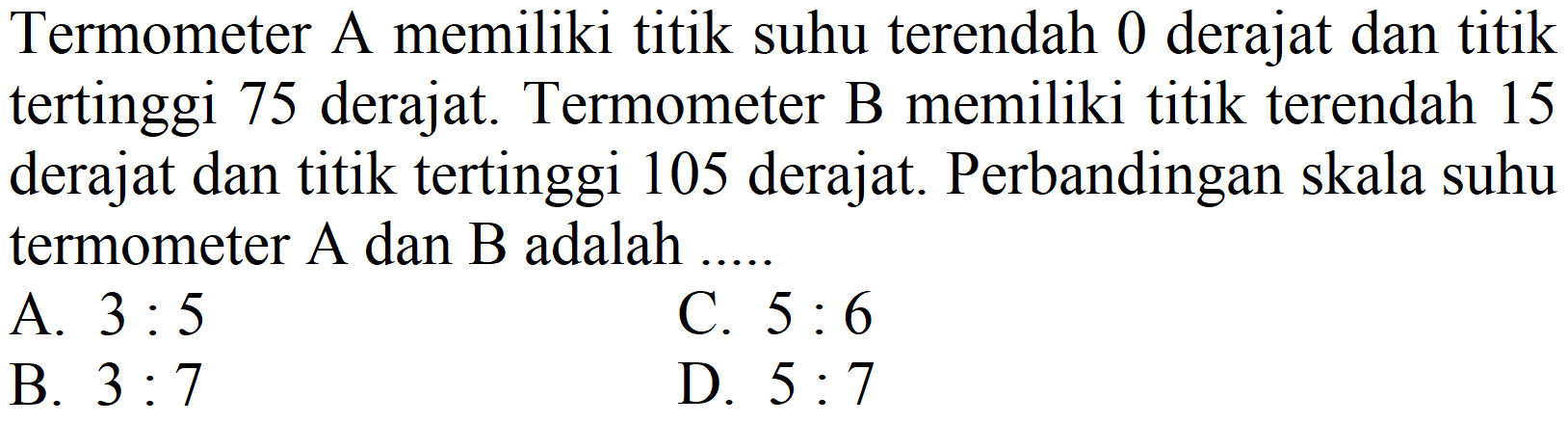 Termometer A memiliki titik suhu terendah 0 derajat dan titik tertinggi 75 derajat. Termometer B memiliki titik terendah 15 derajat dan titik tertinggi 105 derajat. Perbandingan skala suhu termometer  A  dan  B  adalah ..