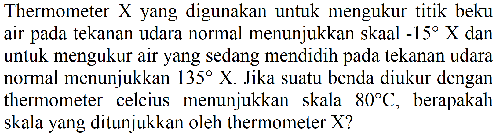 Thermometer  X  yang digunakan untuk mengukur titik beku air pada tekanan udara normal menunjukkan skaal  -15 X  dan untuk mengukur air yang sedang mendidih pada tekanan udara normal menunjukkan  135 X . Jika suatu benda diukur dengan thermometer celcius menunjukkan skala  80 C , berapakah skala yang ditunjukkan oleh thermometer X?