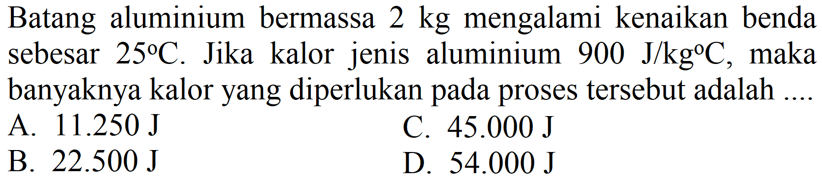 Batang aluminium bermassa  2 kg  mengalami kenaikan benda sebesar  25 C . Jika kalor jenis aluminium  900 J / kg C , maka banyaknya kalor yang diperlukan pada proses tersebut adalah ....