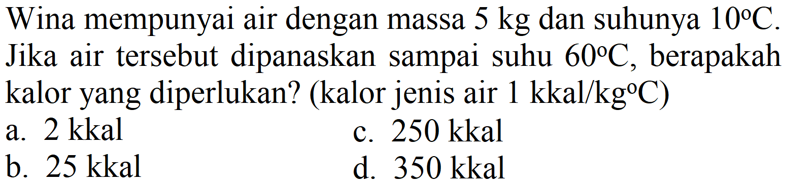 Wina mempunyai air dengan massa  5 kg  dan suhunya  10 C . Jika air tersebut dipanaskan sampai suhu  60 C , berapakah kalor yang diperlukan? (kalor jenis air  1 kkal / kg C  )