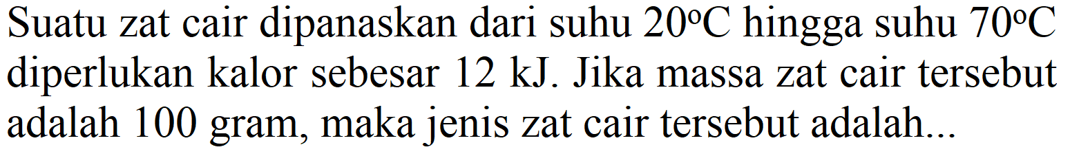 Suatu zat cair dipanaskan dari suhu  20 C  hingga suhu  70 C  diperlukan kalor sebesar  12 ~kJ . Jika massa zat cair tersebut adalah 100 gram, maka jenis zat cair tersebut adalah...