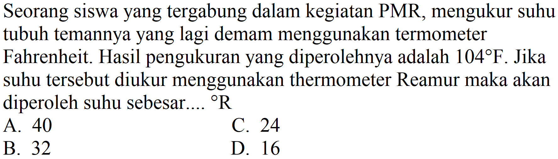 Seorang siswa yang tergabung dalam kegiatan PMR, mengukur suhu tubuh temannya yang lagi demam menggunakan termometer Fahrenheit. Hasil pengukuran yang diperolehnya adalah  104 F . Jika suhu tersebut diukur menggunakan thermometer Reamur maka akan diperoleh suhu sebesar....  { ) R