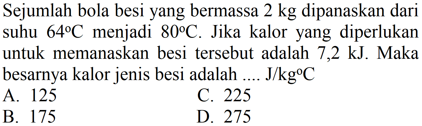 Sejumlah bola besi yang bermassa  2 kg  dipanaskan dari suhu  64 C  menjadi  80 C . Jika kalor yang diperlukan untuk memanaskan besi tersebut adalah 7,2 kJ. Maka besarnya kalor jenis besi adalah ....  J / kg C