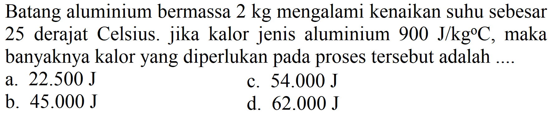 Batang aluminium bermassa  2 kg  mengalami kenaikan suhu sebesar 25 derajat Celsius. jika kalor jenis aluminium  900 J / kg C , maka banyaknya kalor yang diperlukan pada proses tersebut adalah ....