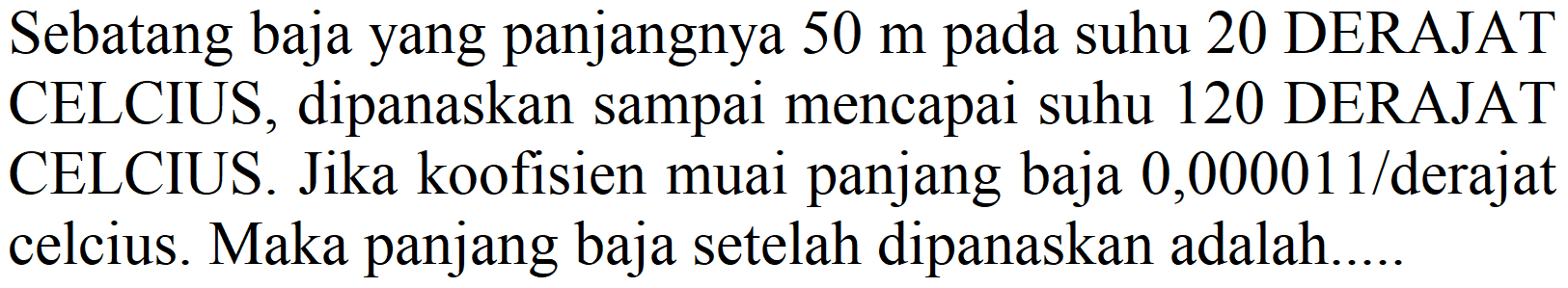 Sebatang baja yang panjangnya  50 m  pada suhu 20 DERAJAT CELCIUS, dipanaskan sampai mencapai suhu 120 DERAJAT CELCIUS. Jika koofisien muai panjang baja  0,000011 /  derajat celcius. Maka panjang baja setelah dipanaskan adalah.....