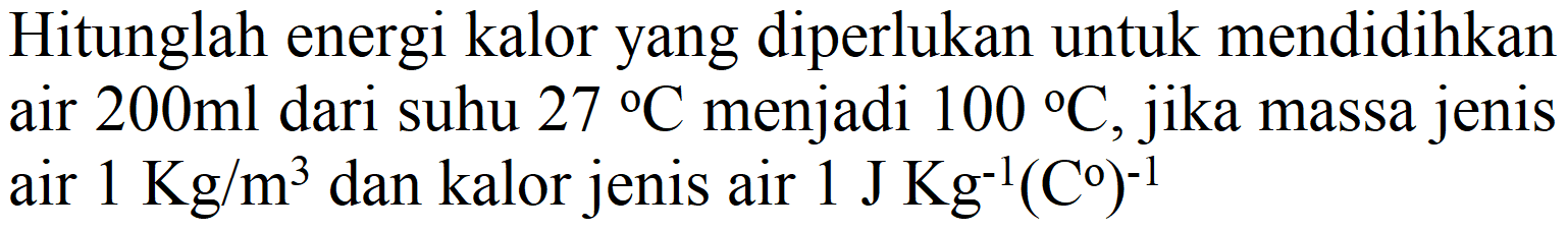 Hitunglah energi kalor yang diperlukan untuk mendidihkan air  200 ml  dari suhu  27 C  menjadi  100 C , jika massa jenis air  1 Kg / m^(3)  dan kalor jenis air  1 J Kg^(-1)(C^(0))^(-1)