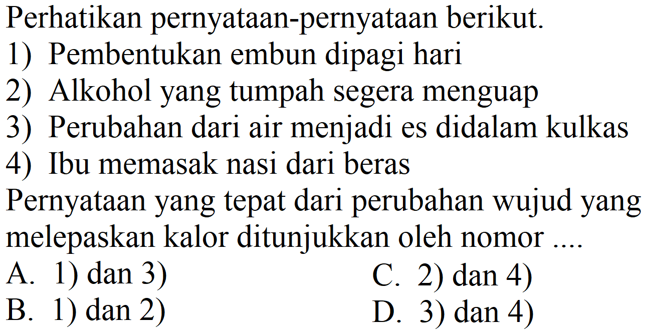 Perhatikan pernyataan-pernyataan berikut.
1) Pembentukan embun dipagi hari
2) Alkohol yang tumpah segera menguap
3) Perubahan dari air menjadi es didalam kulkas
4) Ibu memasak nasi dari beras
Pernyataan yang tepat dari perubahan wujud yang melepaskan kalor ditunjukkan oleh nomor ...