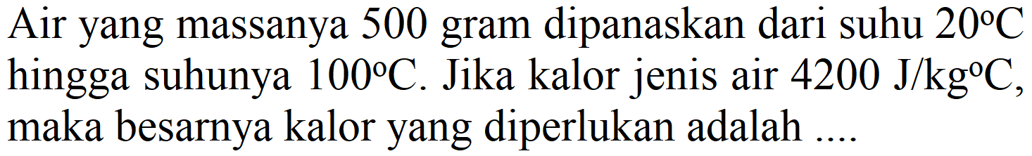 Air yang massanya 500 gram dipanaskan dari suhu  20 C  hingga suhunya  100 C . Jika kalor jenis air  4200 J / kg C , maka besarnya kalor yang diperlukan adalah ....