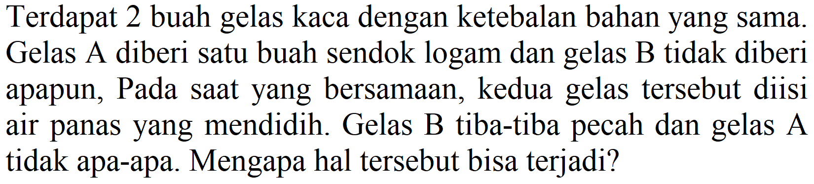 Terdapat 2 buah gelas kaca dengan ketebalan bahan yang sama. Gelas A diberi satu buah sendok logam dan gelas B tidak diberi apapun, Pada saat yang bersamaan, kedua gelas tersebut diisi air panas yang mendidih. Gelas  B  tiba-tiba pecah dan gelas  A  tidak apa-apa. Mengapa hal tersebut bisa terjadi?