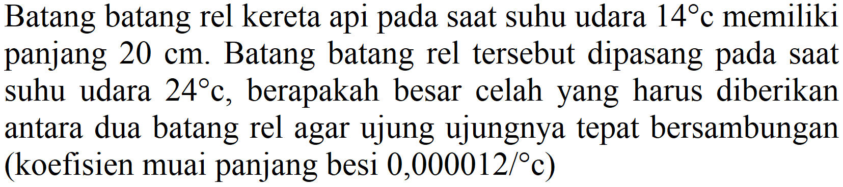 Batang batang rel kereta api pada saat suhu udara  14 c  memiliki panjang  20 cm . Batang batang rel tersebut dipasang pada saat suhu udara  24 c , berapakah besar celah yang harus diberikan antara dua batang rel agar ujung ujungnya tepat bersambungan (koefisien muai panjang besi  0,000012 /{ ) c  )