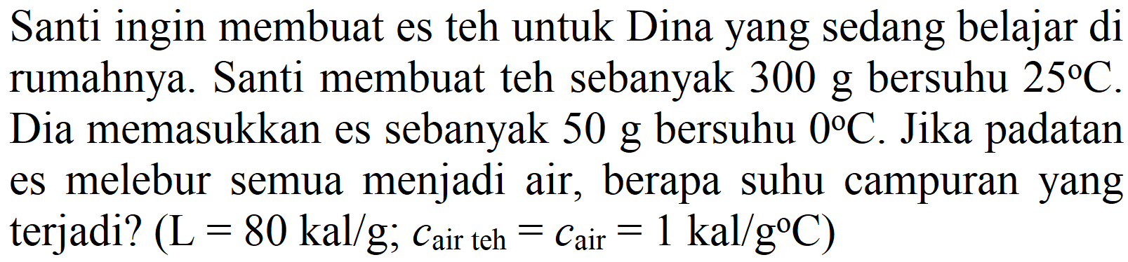 Santi ingin membuat es teh untuk Dina yang sedang belajar di rumahnya. Santi membuat teh sebanyak  300 g  bersuhu  25 C . Dia memasukkan es sebanyak  50 g  bersuhu  0 C . Jika padatan es melebur semua menjadi air, berapa suhu campuran yang terjadi?  (L=80 kal / g ; c_( {air teh ))=c_( {air ))=1 kal / g C)