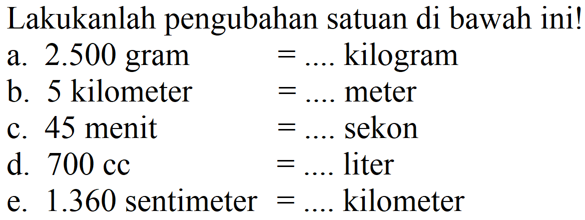 Lakukanlah pengubahan satuan di bawah ini!
a.  2.500 gram  =.... kilogram
b. 5 kilometer  =.... meter
c. 45 menit  =.... sekon
d.  700 cc =.... liter
e.  1.360  sentimeter  =....  kilometer