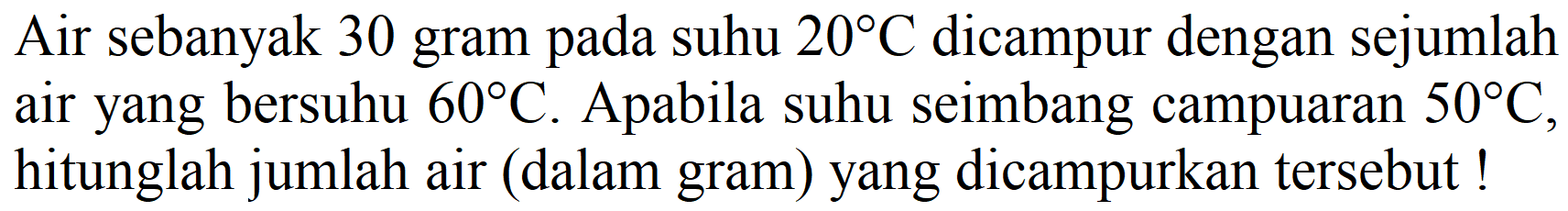 Air sebanyak 30 gram pada suhu  20 C  dicampur dengan sejumlah air yang bersuhu  60 C . Apabila suhu seimbang campuaran  50 C , hitunglah jumlah air (dalam gram) yang dicampurkan tersebut!