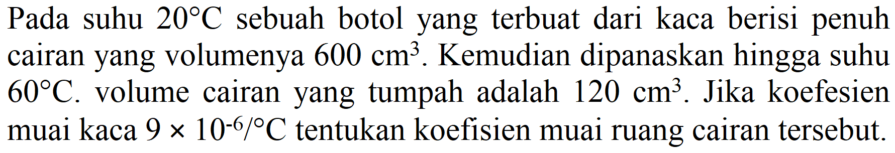 Pada suhu 20 C sebuah botol yang terbuat dari kaca berisi penuh cairan yang volumenya 600 cm^3. Kemudian dipanaskan hingga suhu 60 C. volume cairan yang tumpah adalah 120 cm^3. Jika koefesien muai kaca 9 x 10^(-6)/C tentukan koefisien muai ruang cairan tersebut.