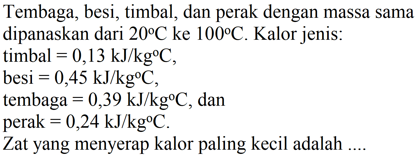 Tembaga, besi, timbal, dan perak dengan massa sama dipanaskan dari  20 C  ke  100 C . Kalor jenis:
timbal  =0,13 ~kJ / kg C ,
besi  =0,45 ~kJ / kg C ,
tembaga  =0,39 ~kJ / kg C , dan
perak  =0,24 ~kJ / kg C .
Zat yang menyerap kalor paling kecil adalah ....