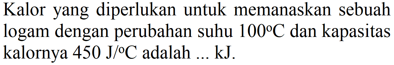 Kalor yang diperlukan untuk memanaskan sebuah logam dengan perubahan suhu  100 C  dan kapasitas kalornya  450 J /{ ) C  adalah  ... kJ