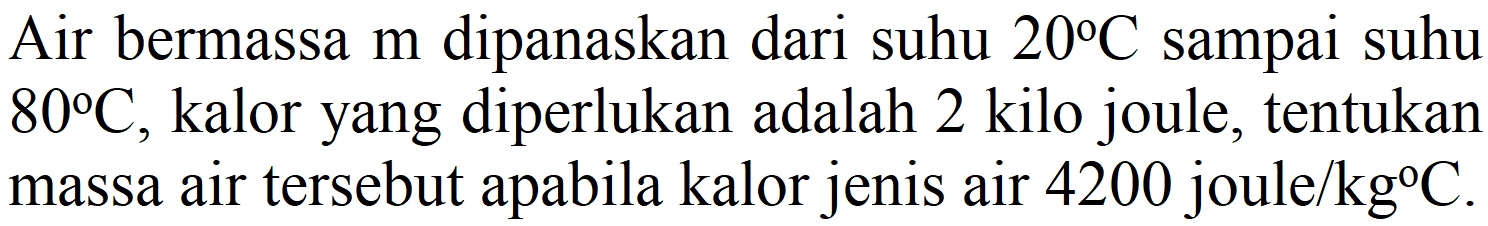 Air bermassa  m  dipanaskan dari suhu  20 C  sampai suhu  80 C , kalor yang diperlukan adalah 2 kilo joule, tentukan massa air tersebut apabila kalor jenis air 4200 joule  / kg C .