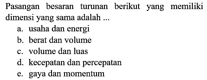 Pasangan besaran turunan berikut yang memiliki dimensi yang sama adalah ...
a. usaha dan energi
b. berat dan volume
c. volume dan luas
d. kecepatan dan percepatan
e. gaya dan momentum