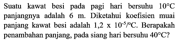 Suatu kawat besi pada pagi hari bersuhu  10 C  panjangnya adalah  6 m . Diketahui koefisien muai panjang kawat besi adalah  1,2 x 10^(-5) /{ ) C . Berapakah penambahan panjang, pada siang hari bersuhu  40 C  ?