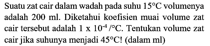 Suatu zat cair dalam wadah pada suhu  15 C  volumenya adalah  200 ml . Diketahui koefisien muai volume zat cair tersebut adalah  1 x 10^(-4) /{ ) C . Tentukan volume zat cair jika suhunya menjadi  45 C  ! (dalam ml)