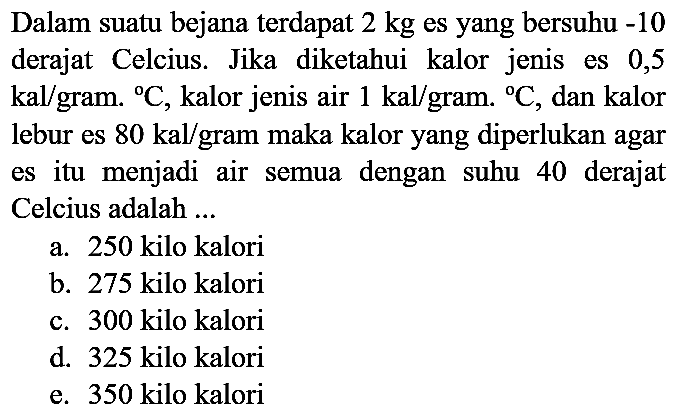 Dalam suatu bejana terdapat  2 kg  es yang bersuhu  -10  derajat Celcius. Jika diketahui kalor jenis es 0,5  kal /  gram.  { ) C , kalor jenis air  1 kal /  gram.  { ) C , dan kalor lebur es  80 kal /  gram maka kalor yang diperlukan agar es itu menjadi air semua dengan suhu 40 derajat Celcius adalah ...