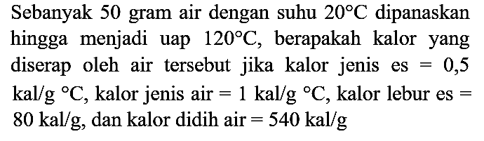 Sebanyak 50 gram air dengan suhu  20 C  dipanaskan hingga menjadi uap  120 C , berapakah kalor yang diserap oleh air tersebut jika kalor jenis es  =0,5   kal / g{ ) C , kalor jenis air  =1 kal / g{ ) C , kalor lebur es  =   80 kal / g , dan kalor didih air  =540 kal / g