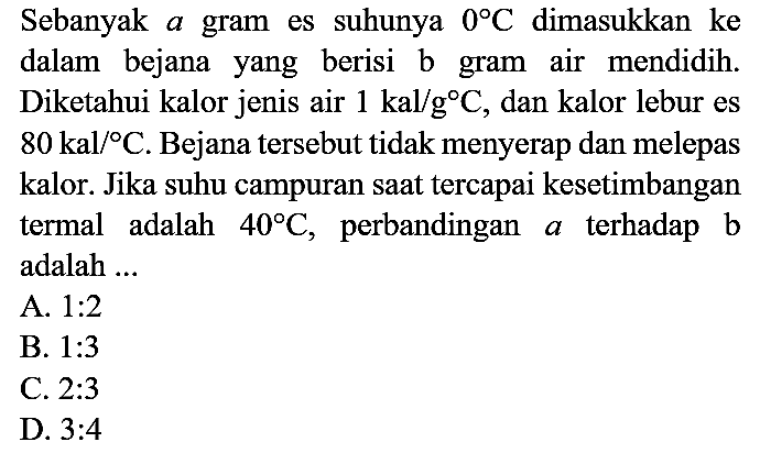 Sebanyak a gram es suhunya  0 C  dimasukkan ke dalam bejana yang berisi  b  gram air mendidih. Diketahui kalor jenis air  1 kal / g C , dan kalor lebur es  80 kal /{ ) C . Bejana tersebut tidak menyerap dan melepas kalor. Jika suhu campuran saat tercapai kesetimbangan termal adalah  40 C , perbandingan a terhadap b adalah ...