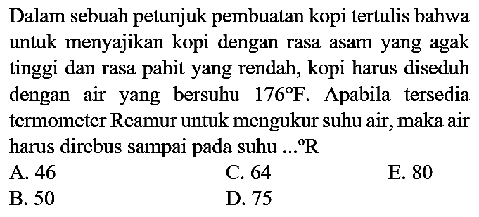 Dalam sebuah petunjuk pembuatan kopi tertulis bahwa untuk menyajikan kopi dengan rasa asam yang agak tinggi dan rasa pahit yang rendah, kopi harus diseduh dengan air yang bersuhu  176 F . Apabila tersedia termometer Reamur untuk mengukur suhu air, maka air harus direbus sampai pada suhu ...  R