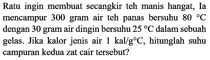 Ratu ingin membuat secangkir teh manis hangat, Ia mencampur 300 gram air teh panas bersuhu  80 C  dengan 30 gram air dingin bersuhu  25 C  dalam sebuah gelas. Jika kalor jenis air  1 kal / g C , hitunglah suhu campuran kedua zat cair tersebut?