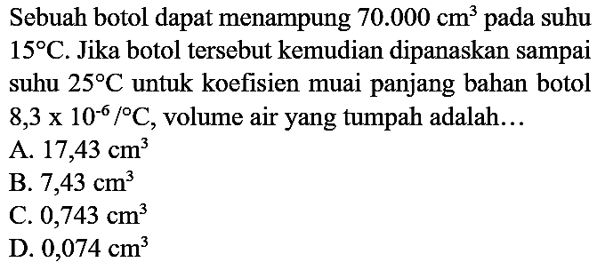 Sebuah botol dapat menampung  70.000 cm^(3)  pada suhu  15 C . Jika botol tersebut kemudian dipanaskan sampai suhu  25 C  untuk koefisien muai panjang bahan botol  8,3 x 10^(-6) /{ ) C , volume air yang tumpah adalah...